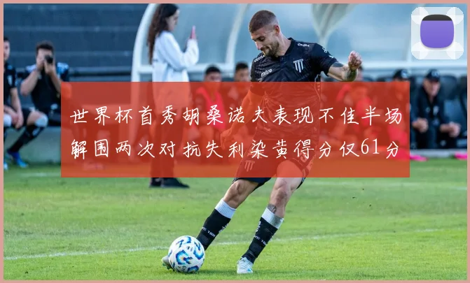 世界杯首秀胡桑诺夫表现不佳半场解围两次对抗失利染黄得分仅61分