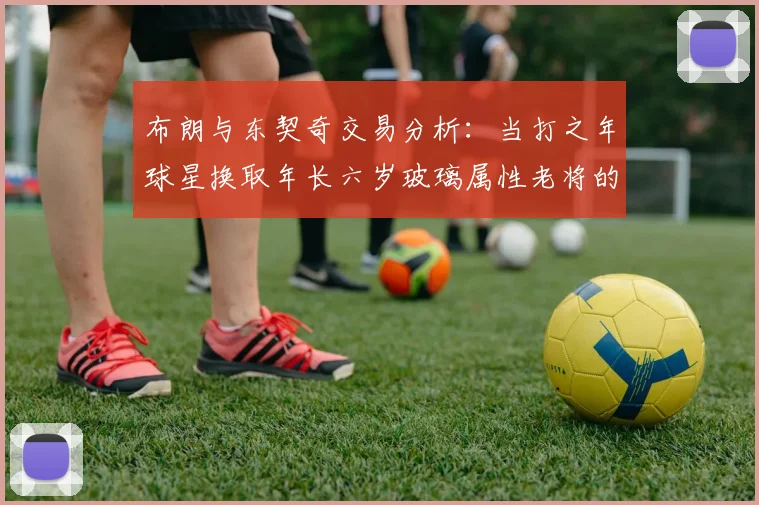 布朗与东契奇交易分析:当打之年球星换取年长六岁玻璃属性老将的利弊探讨