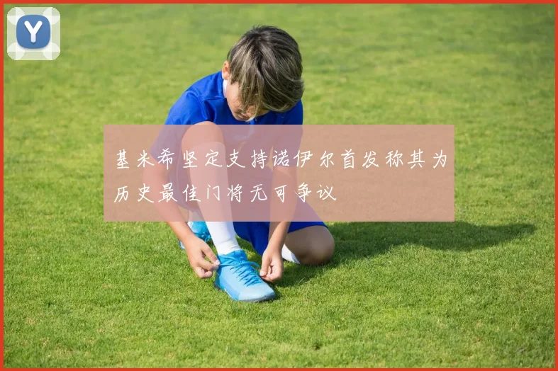 基米希坚定支持诺伊尔首发称其为历史最佳门将无可争议