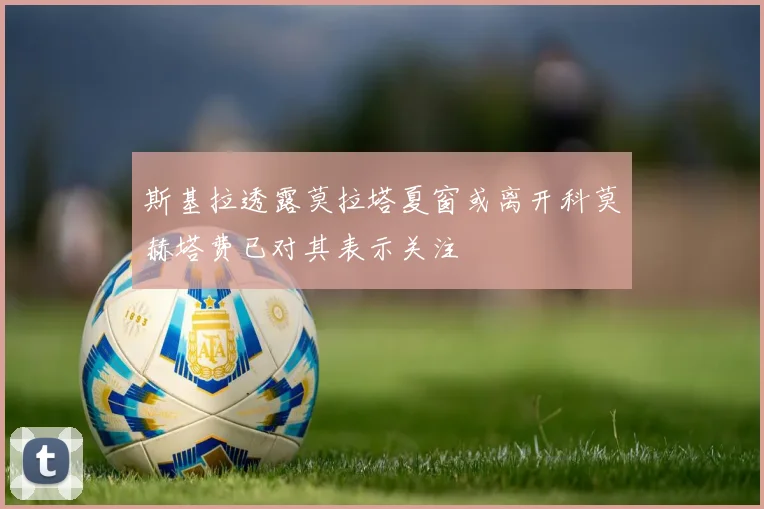 斯基拉透露莫拉塔夏窗或离开科莫赫塔费已对其表示关注