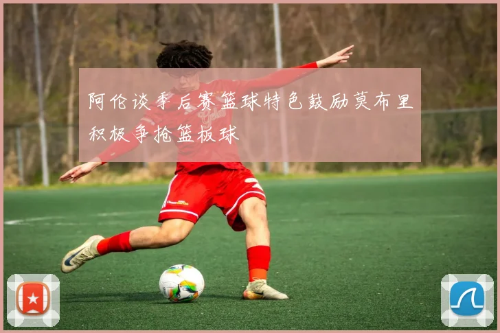 阿伦谈季后赛篮球特色鼓励莫布里积极争抢篮板球