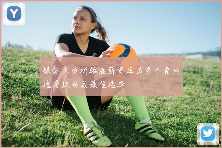 媒体人分析雄鹿薪资压力多个首轮选秀权或成最佳选择