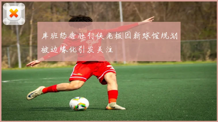 库班怒告独行侠老板因新球馆规划被边缘化引发关注