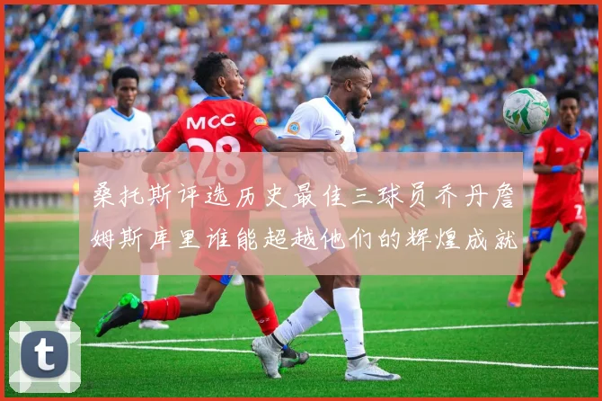 桑托斯评选历史最佳三球员乔丹詹姆斯库里谁能超越他们的辉煌成就