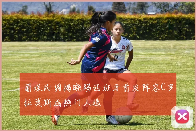 葡媒民调揭晓踢西班牙首发阵容C罗拉莫斯成热门人选