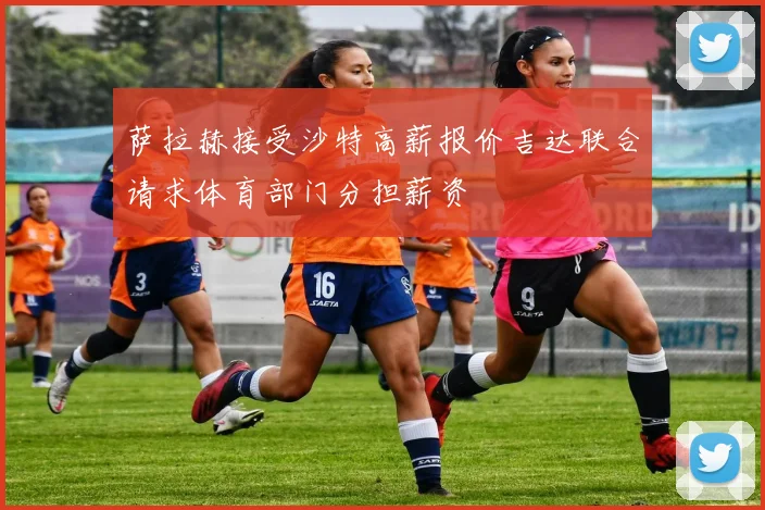 萨拉赫接受沙特高薪报价吉达联合请求体育部门分担薪资