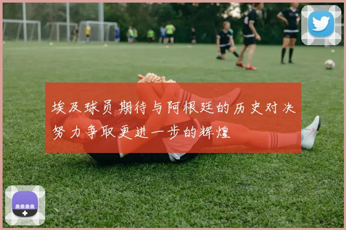 埃及球员期待与阿根廷的历史对决努力争取更进一步的辉煌