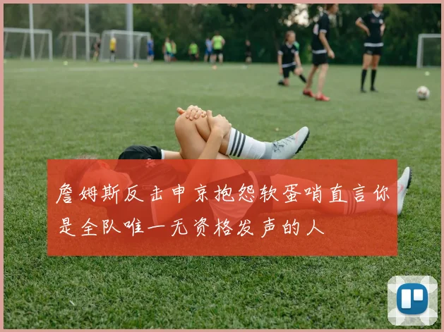 詹姆斯反击申京抱怨软蛋哨直言你是全队唯一无资格发声的人