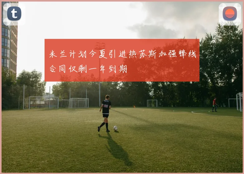 米兰计划今夏引进热苏斯加强锋线合同仅剩一年到期